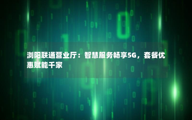 浏阳联通营业厅：智慧服务畅享5G，套餐优惠赋能千家