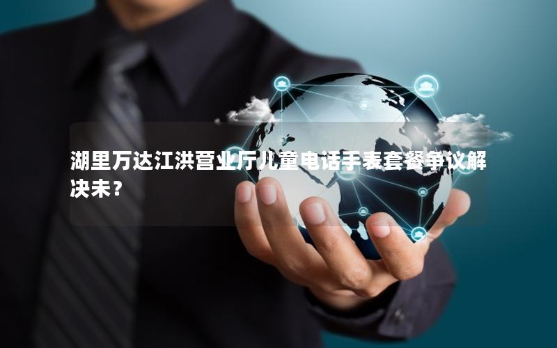 湖里万达江洪营业厅儿童电话手表套餐争议解决未？