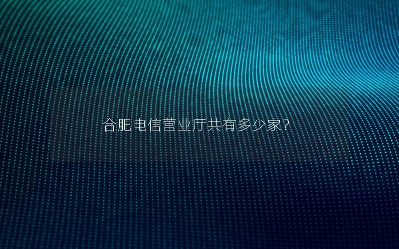 合肥电信营业厅共有多少家？