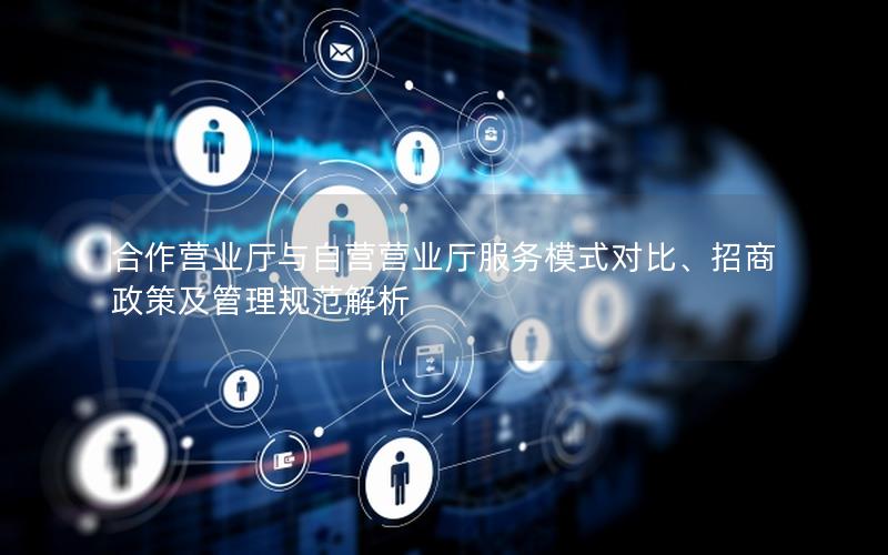 合作营业厅与自营营业厅服务模式对比、招商政策及管理规范解析
