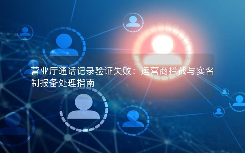 营业厅通话记录验证失败：运营商拦截与实名制报备处理指南