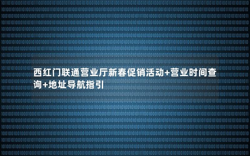 西红门联通营业厅新春促销活动+营业时间查询+地址导航指引