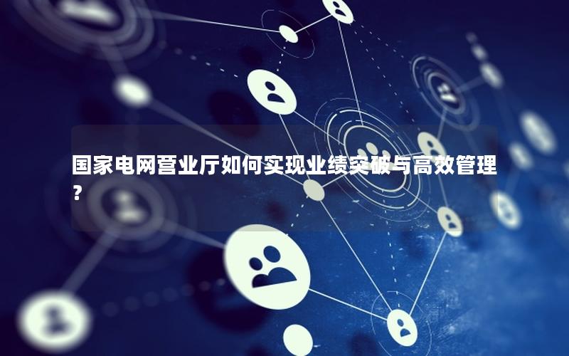 国家电网营业厅如何实现业绩突破与高效管理？
