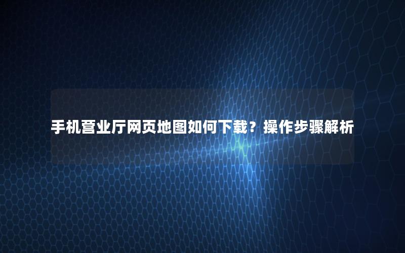 手机营业厅网页地图如何下载？操作步骤解析