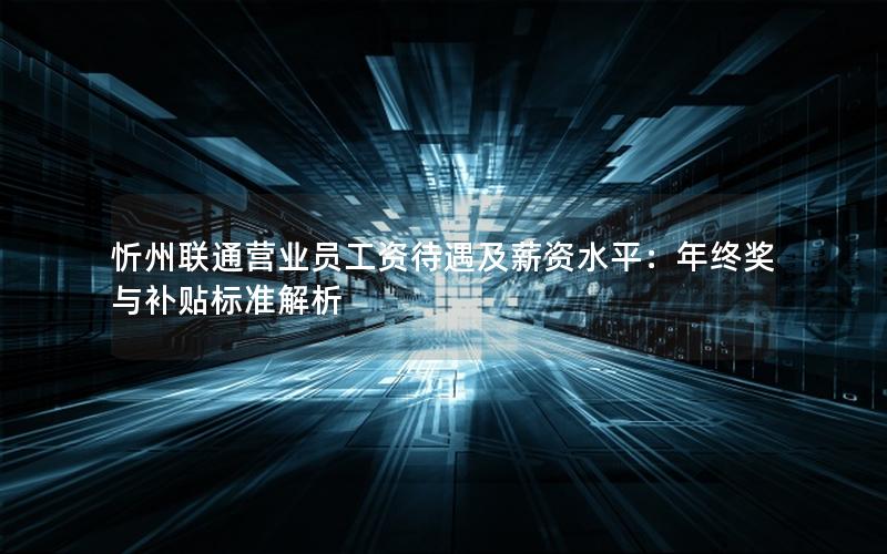 忻州联通营业员工资待遇及薪资水平：年终奖与补贴标准解析