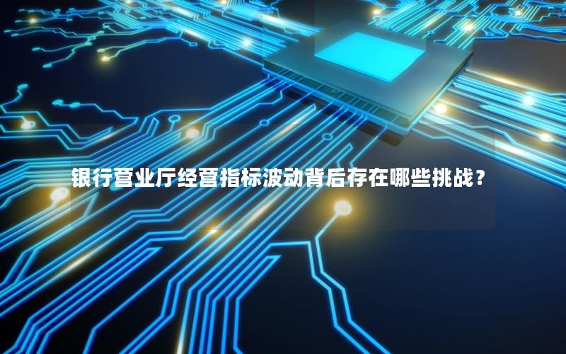 银行营业厅经营指标波动背后存在哪些挑战？