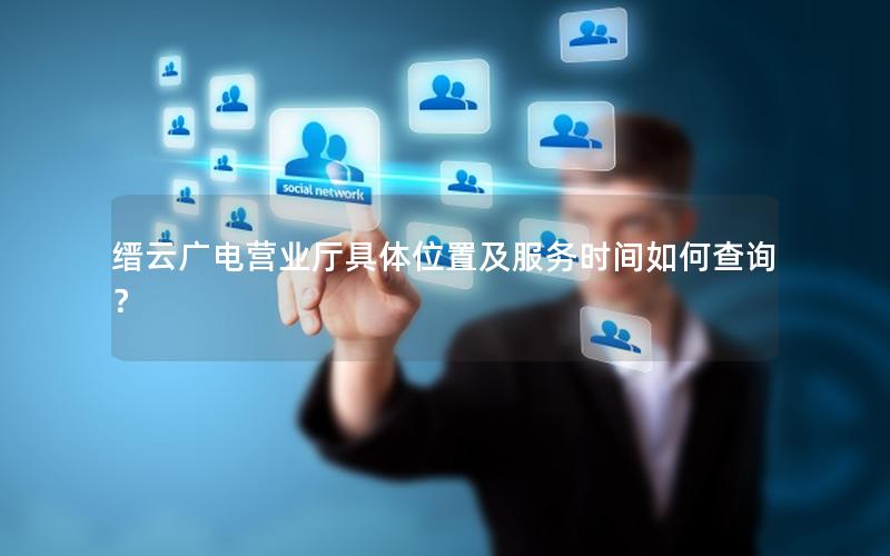 缙云广电营业厅具体位置及服务时间如何查询？