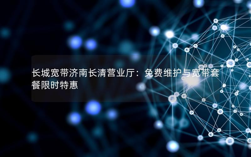 长城宽带济南长清营业厅：免费维护与宽带套餐限时特惠