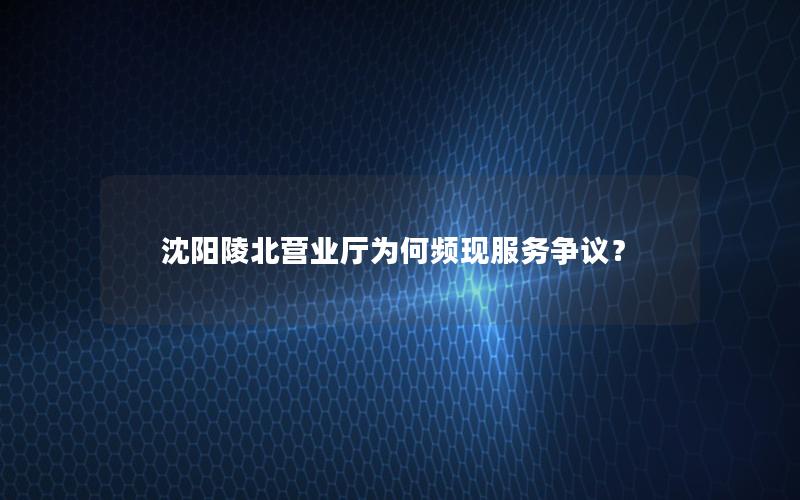 沈阳陵北营业厅为何频现服务争议？