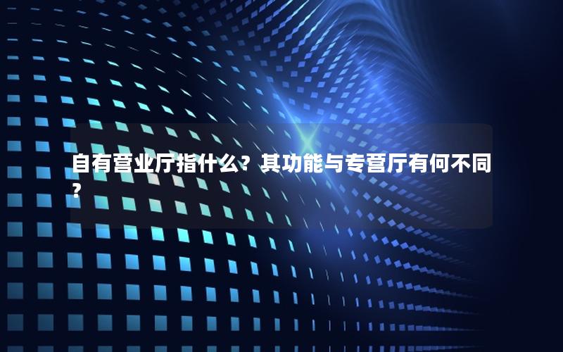 自有营业厅指什么？其功能与专营厅有何不同？