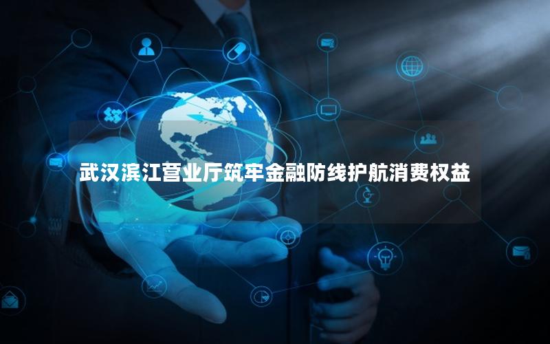 武汉滨江营业厅筑牢金融防线护航消费权益