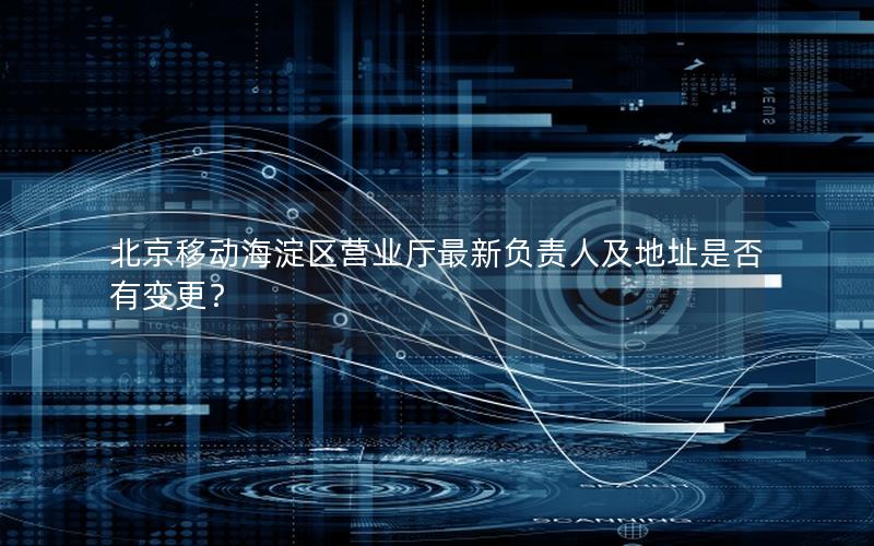北京移动海淀区营业厅最新负责人及地址是否有变更？