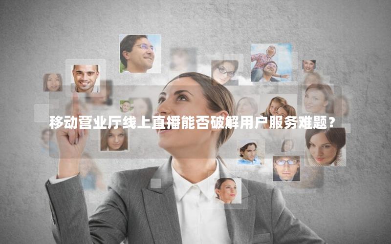 移动营业厅线上直播能否破解用户服务难题？