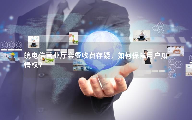 皖电信营业厅套餐收费存疑，如何保障用户知情权？