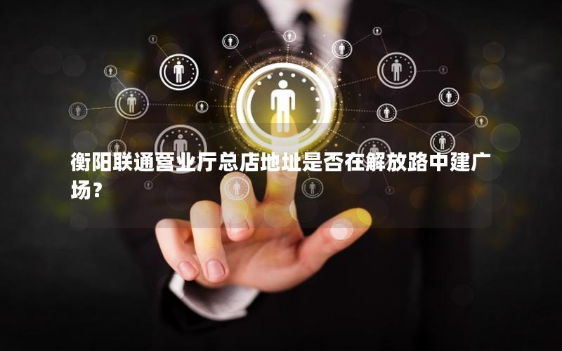 衡阳联通营业厅总店地址是否在解放路中建广场？
