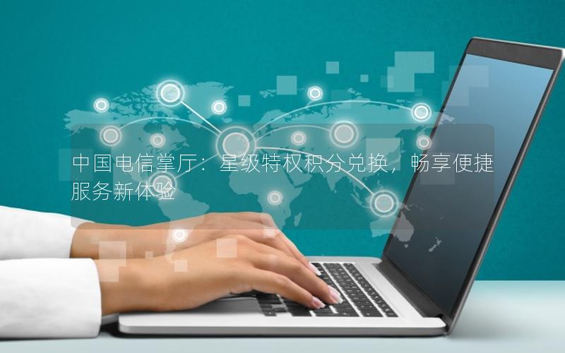 中国电信掌厅：星级特权积分兑换，畅享便捷服务新体验