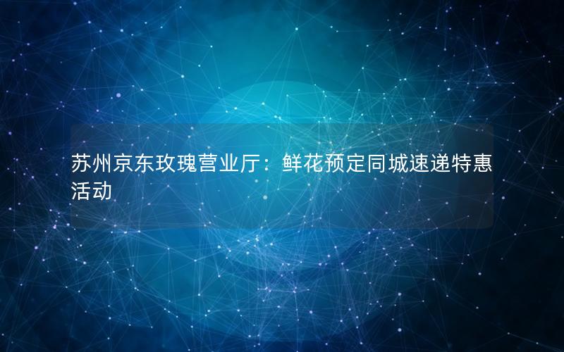 苏州京东玫瑰营业厅：鲜花预定同城速递特惠活动