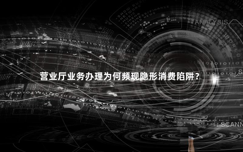 营业厅业务办理为何频现隐形消费陷阱？