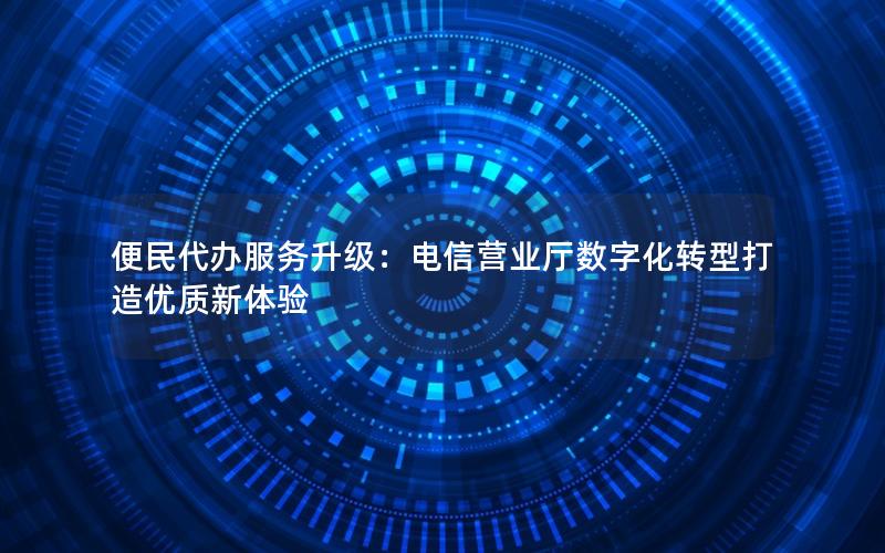 便民代办服务升级：电信营业厅数字化转型打造优质新体验
