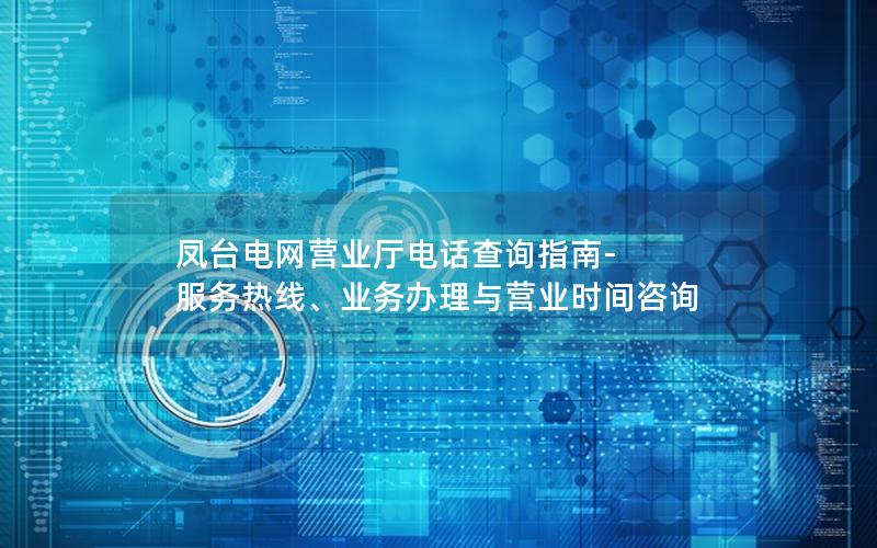 凤台电网营业厅电话查询指南-服务热线、业务办理与营业时间咨询