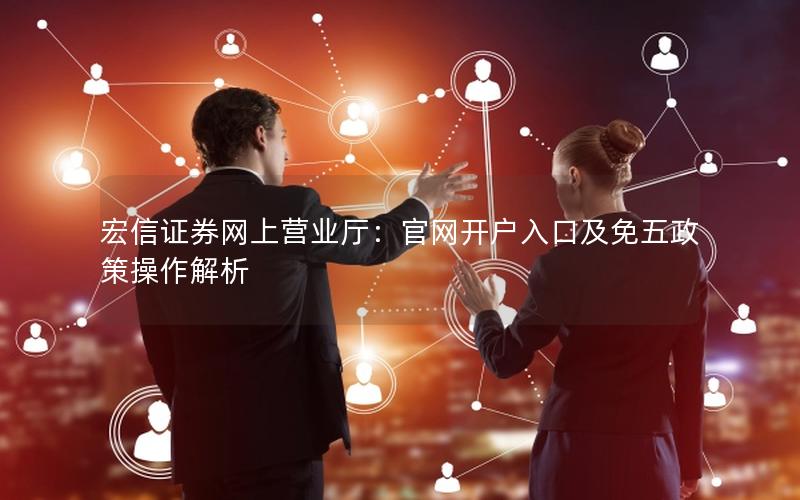 宏信证券网上营业厅：官网开户入口及免五政策操作解析