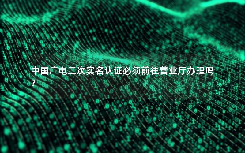 中国广电二次实名认证必须前往营业厅办理吗？