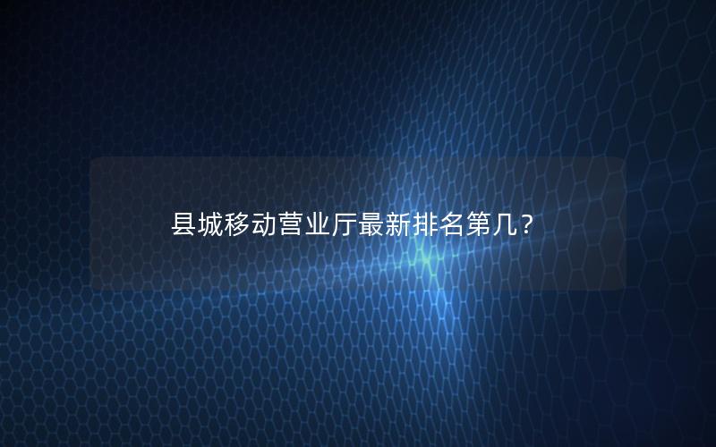 县城移动营业厅最新排名第几？