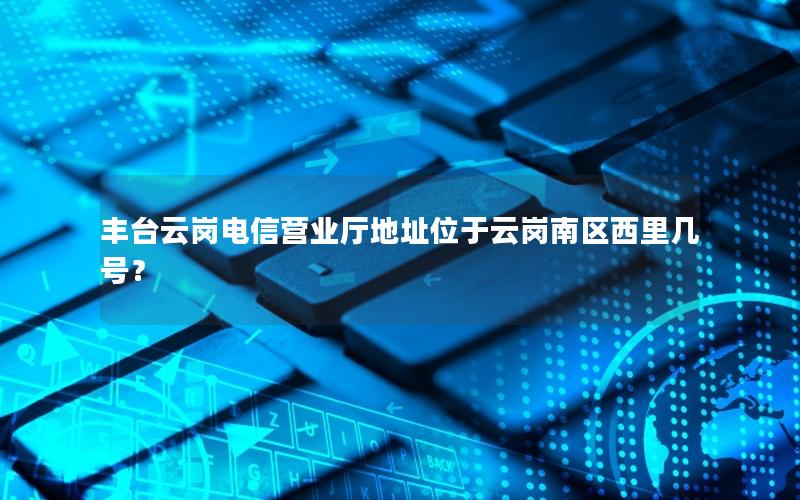 丰台云岗电信营业厅地址位于云岗南区西里几号？