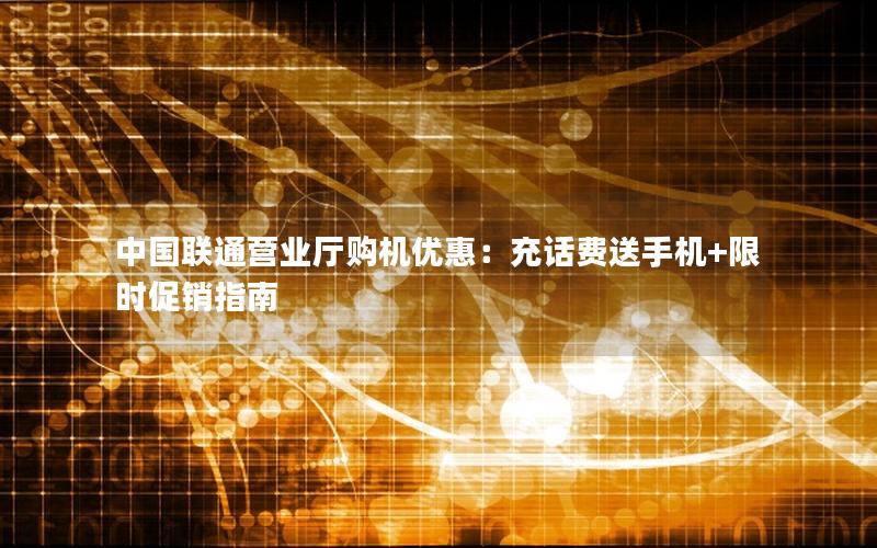 中国联通营业厅购机优惠：充话费送手机+限时促销指南