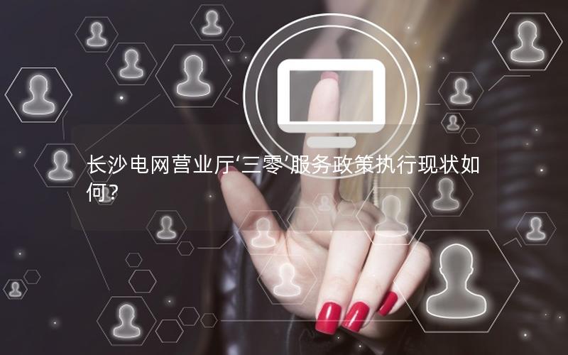 长沙电网营业厅‘三零’服务政策执行现状如何？