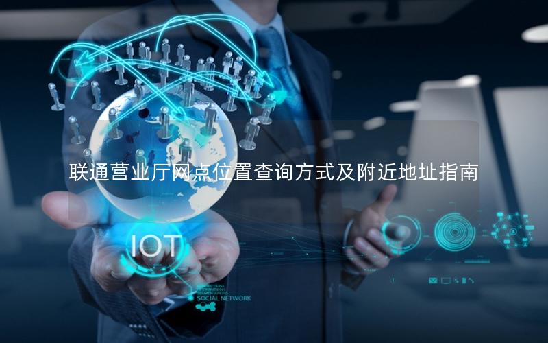 联通营业厅网点位置查询方式及附近地址指南