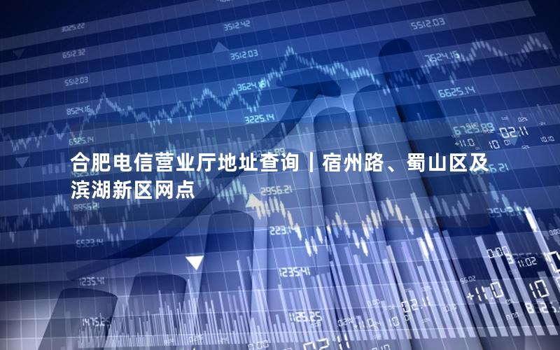 合肥电信营业厅地址查询｜宿州路、蜀山区及滨湖新区网点