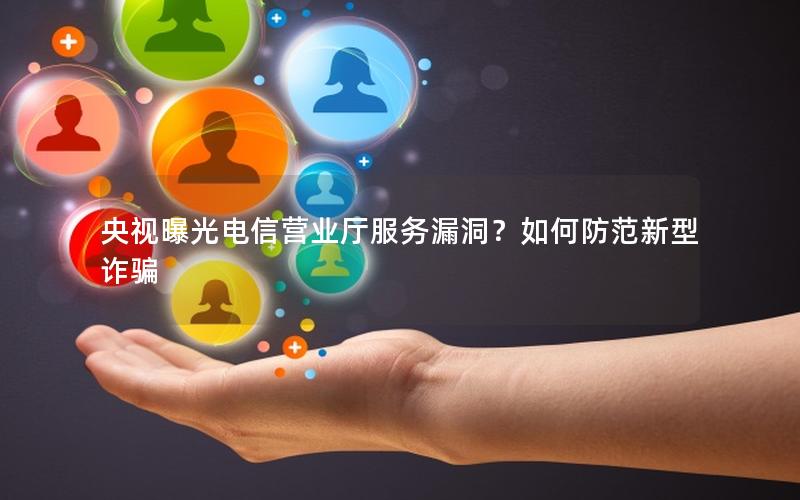 央视曝光电信营业厅服务漏洞？如何防范新型诈骗