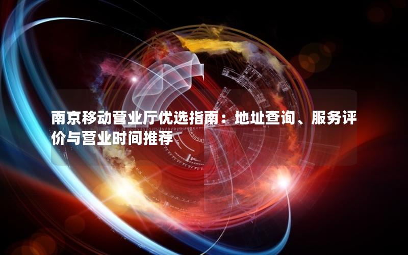 南京移动营业厅优选指南：地址查询、服务评价与营业时间推荐