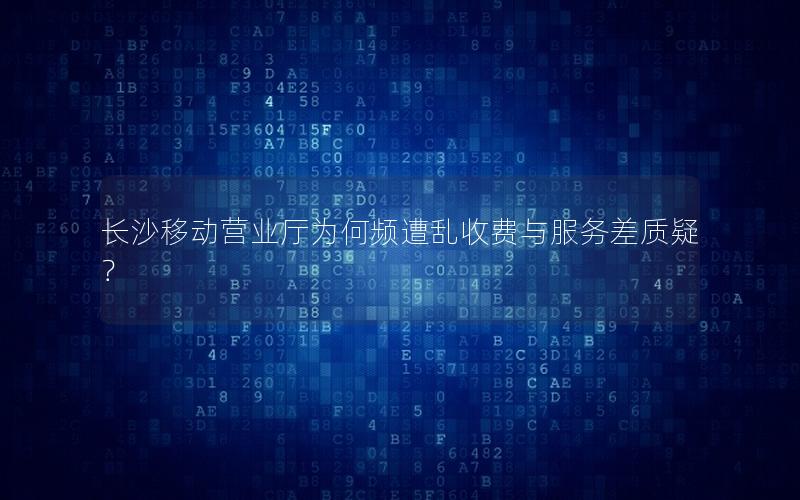 长沙移动营业厅为何频遭乱收费与服务差质疑？