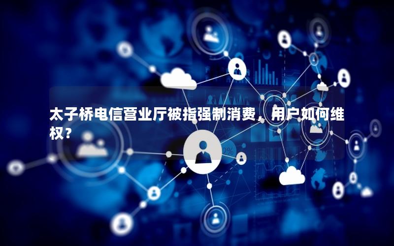太子桥电信营业厅被指强制消费，用户如何维权？