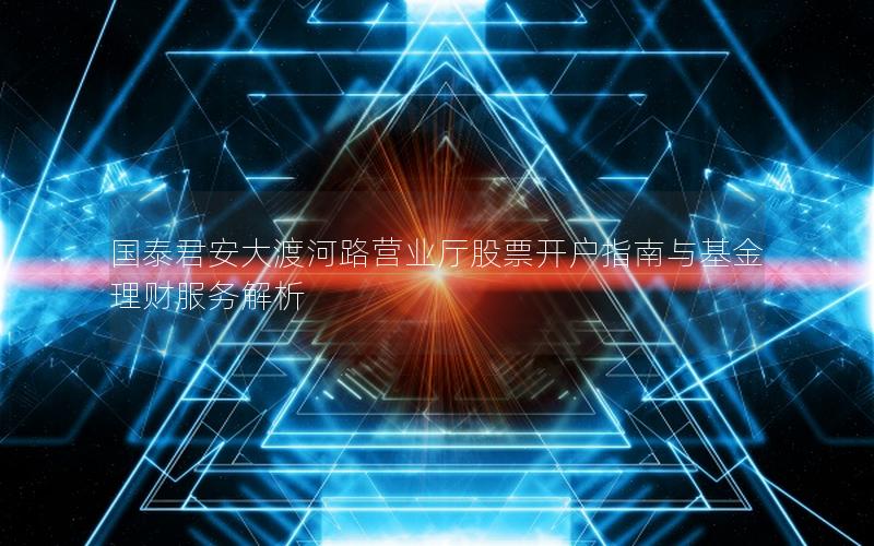 国泰君安大渡河路营业厅股票开户指南与基金理财服务解析