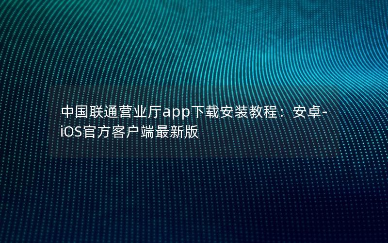 中国联通营业厅app下载安装教程：安卓-iOS官方客户端最新版