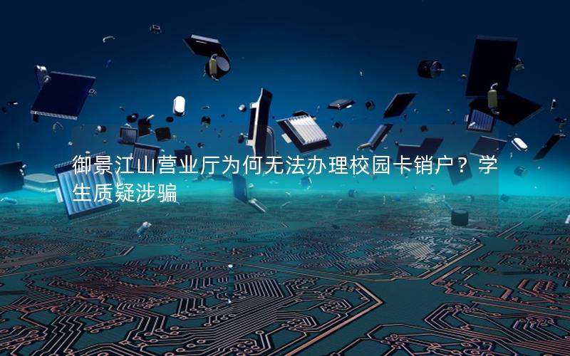 御景江山营业厅为何无法办理校园卡销户？学生质疑涉骗