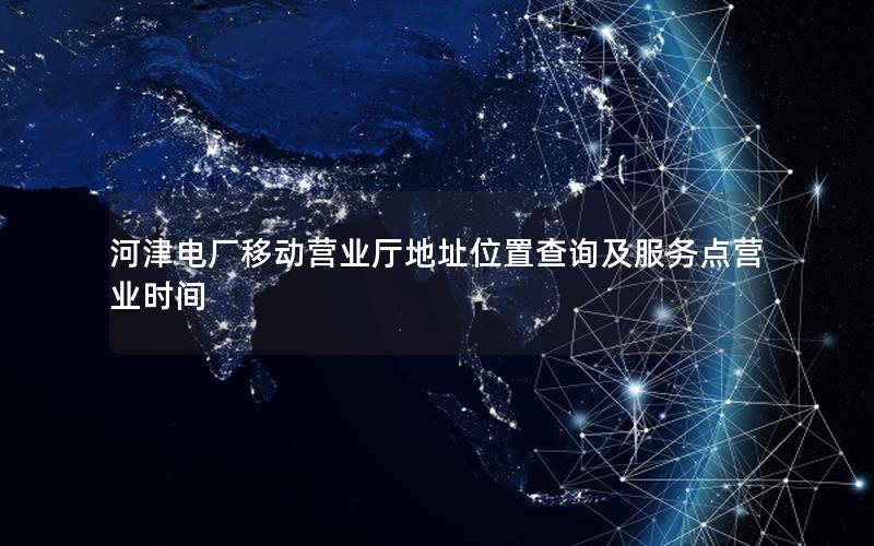 河津电厂移动营业厅地址位置查询及服务点营业时间