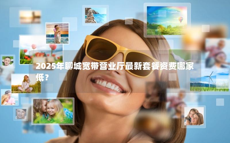2025年聊城宽带营业厅最新套餐资费哪家低？