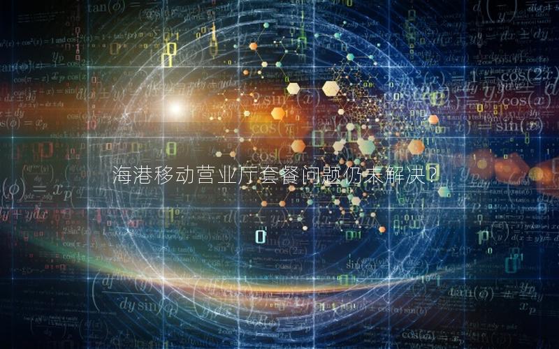 海港移动营业厅套餐问题仍未解决？