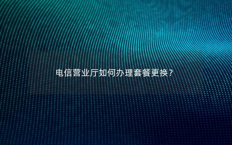电信营业厅如何办理套餐更换？