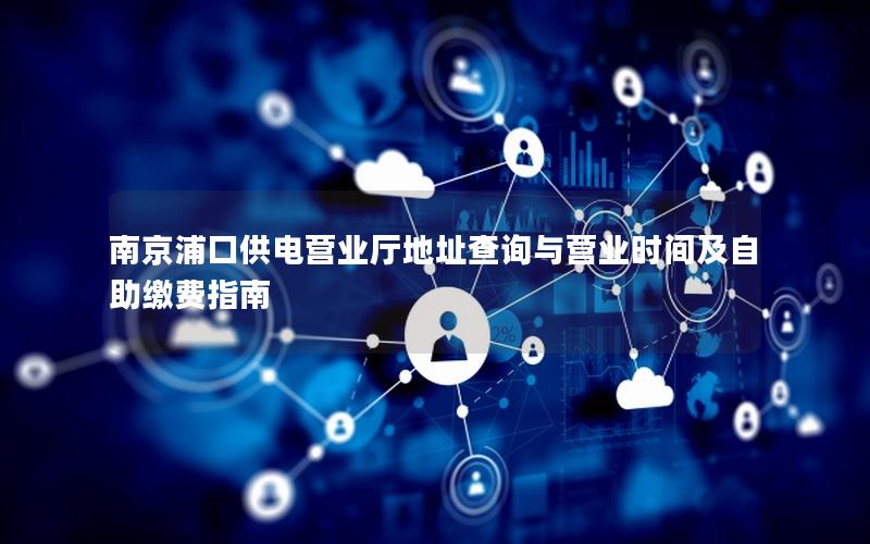 南京浦口供电营业厅地址查询与营业时间及自助缴费指南