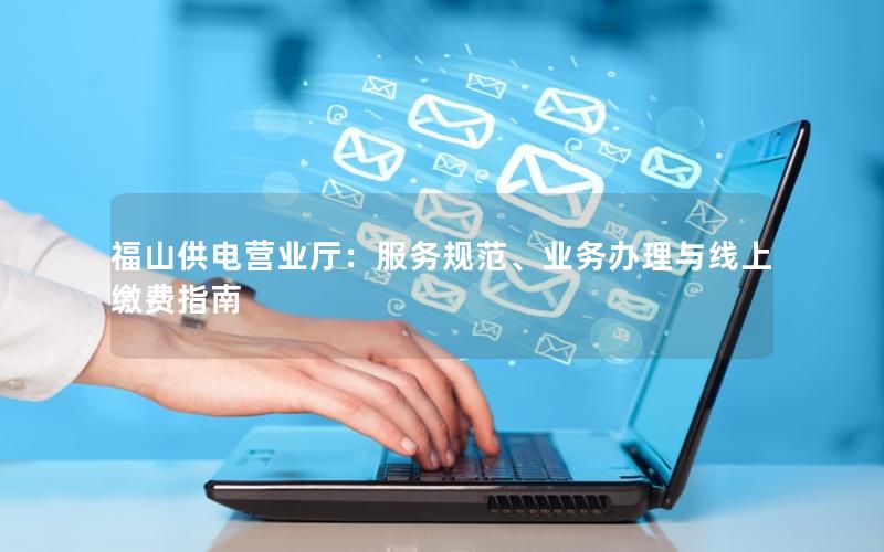 福山供电营业厅：服务规范、业务办理与线上缴费指南