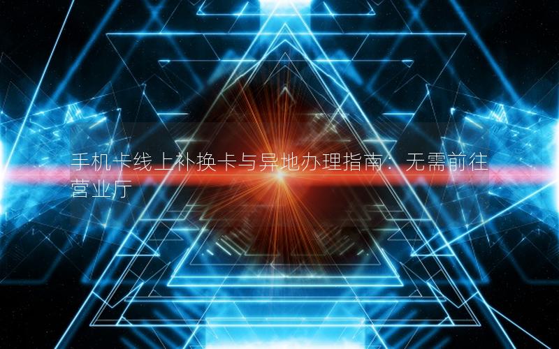 手机卡线上补换卡与异地办理指南：无需前往营业厅