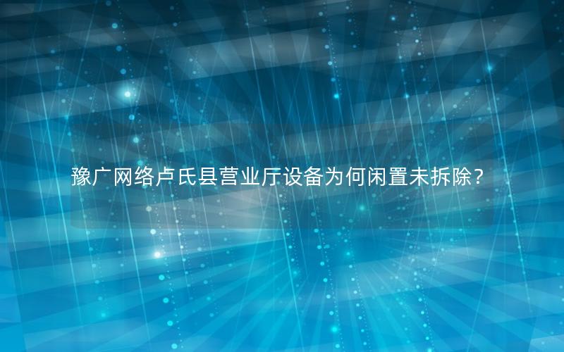 豫广网络卢氏县营业厅设备为何闲置未拆除？