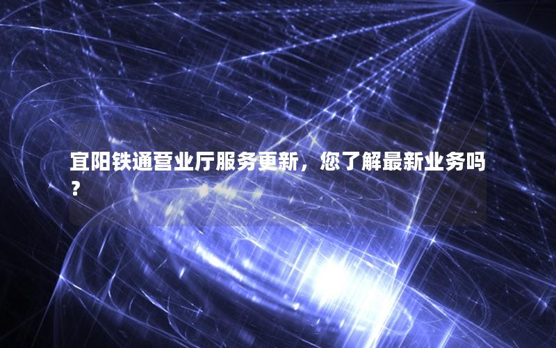 宜阳铁通营业厅服务更新，您了解最新业务吗？