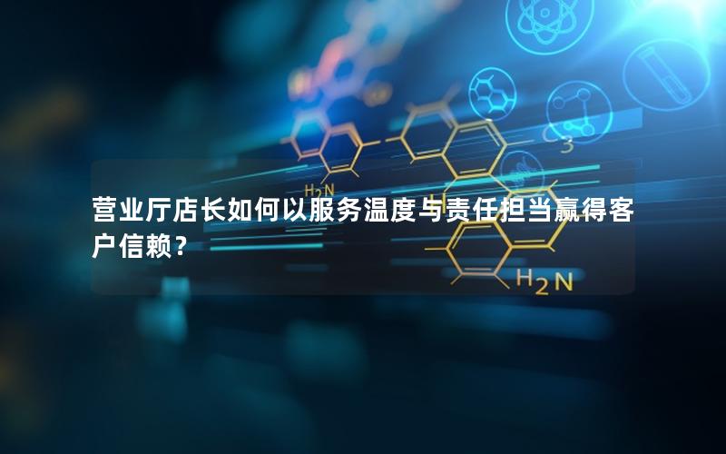 营业厅店长如何以服务温度与责任担当赢得客户信赖？