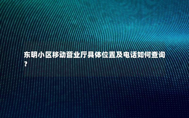 东明小区移动营业厅具体位置及电话如何查询？